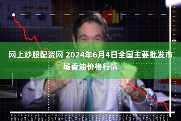 网上炒股配资网 2024年6月4日全国主要批发市场香油价格行情