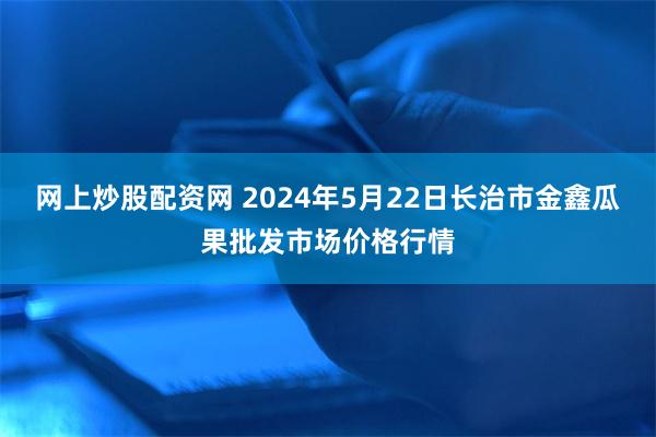 网上炒股配资网 2024年5月22日长治市金鑫瓜果批发市场价格行情