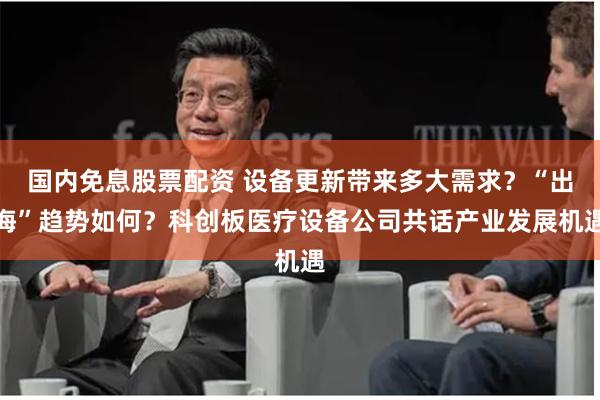 国内免息股票配资 设备更新带来多大需求？“出海”趋势如何？科创板医疗设备公司共话产业发展机遇