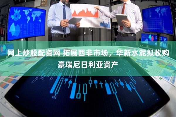 网上炒股配资网 拓展西非市场，华新水泥拟收购豪瑞尼日利亚资产