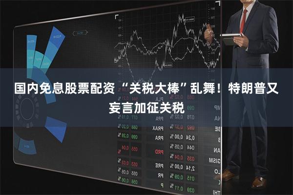 国内免息股票配资 “关税大棒”乱舞！特朗普又妄言加征关税