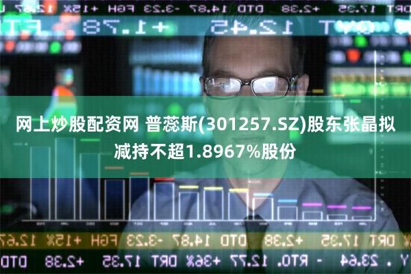 网上炒股配资网 普蕊斯(301257.SZ)股东张晶拟减持不超1.8967%股份