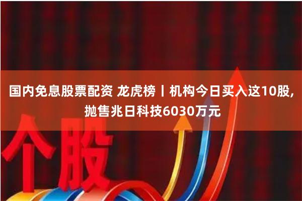 国内免息股票配资 龙虎榜丨机构今日买入这10股, 抛售兆日科技6030万元