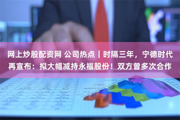 网上炒股配资网 公司热点｜时隔三年，宁德时代再宣布：拟大幅减持永福股份！双方曾多次合作