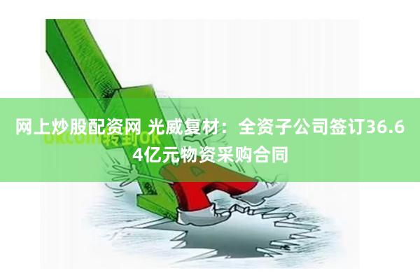 网上炒股配资网 光威复材：全资子公司签订36.64亿元物资采购合同