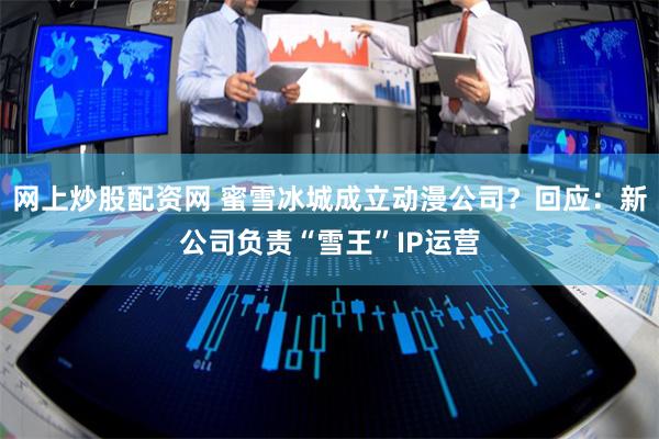 网上炒股配资网 蜜雪冰城成立动漫公司？回应：新公司负责“雪王”IP运营