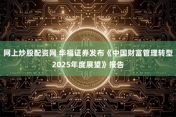 网上炒股配资网 华福证券发布《中国财富管理转型2025年度展望》报告