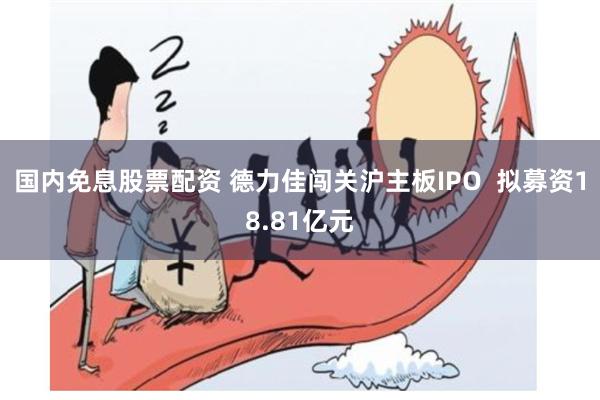 国内免息股票配资 德力佳闯关沪主板IPO  拟募资18.81亿元