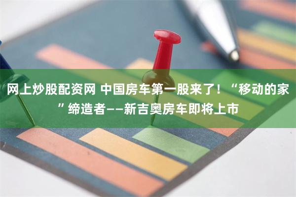 网上炒股配资网 中国房车第一股来了！“移动的家”缔造者——新吉奥房车即将上市