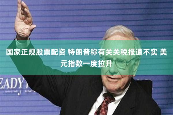 国家正规股票配资 特朗普称有关关税报道不实 美元指数一度拉升