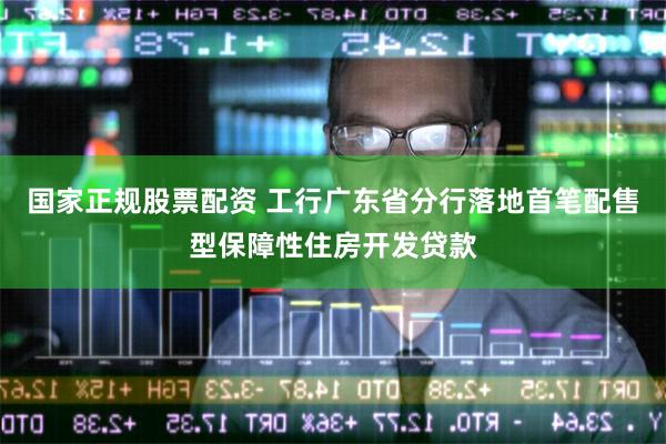 国家正规股票配资 工行广东省分行落地首笔配售型保障性住房开发贷款