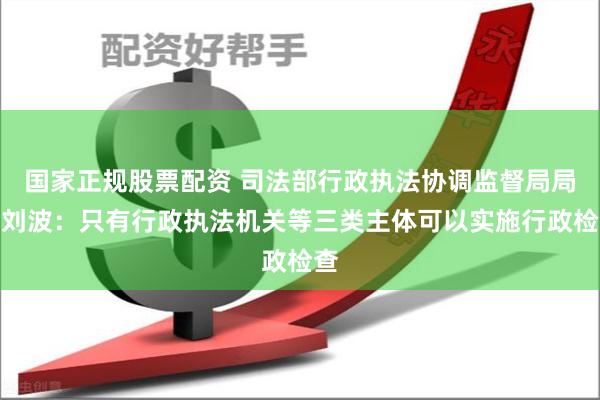 国家正规股票配资 司法部行政执法协调监督局局长刘波：只有行政执法机关等三类主体可以实施行政检查