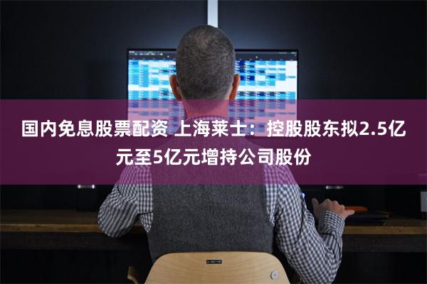 国内免息股票配资 上海莱士：控股股东拟2.5亿元至5亿元增持公司股份