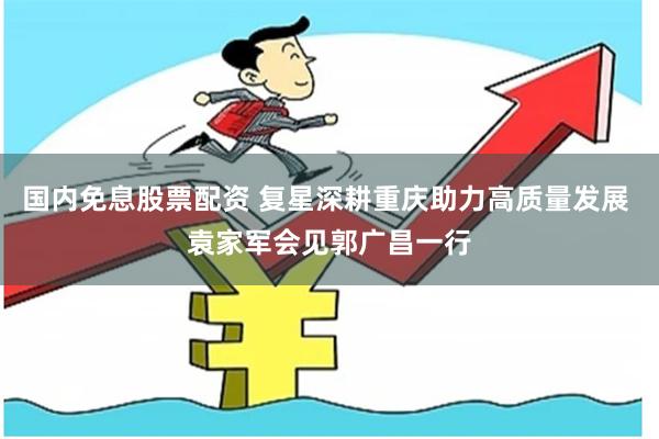 国内免息股票配资 复星深耕重庆助力高质量发展 袁家军会见郭广昌一行