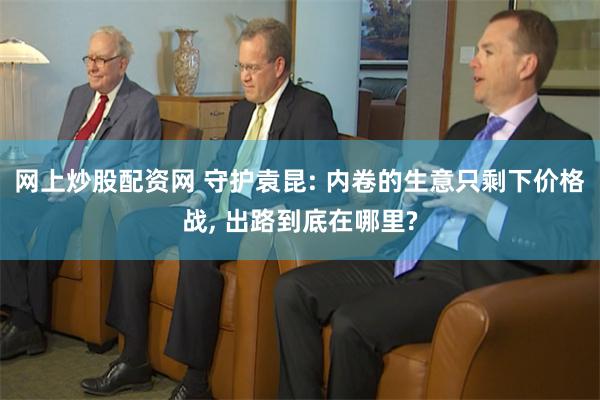 网上炒股配资网 守护袁昆: 内卷的生意只剩下价格战, 出路到底在哪里?