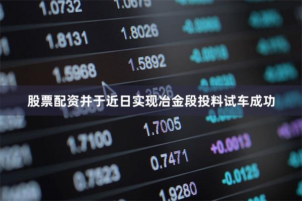 股票配资并于近日实现冶金段投料试车成功
