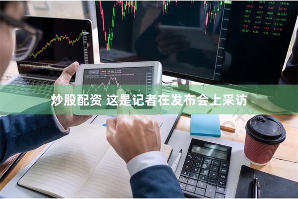 炒股配资 　　这是记者在发布会上采访