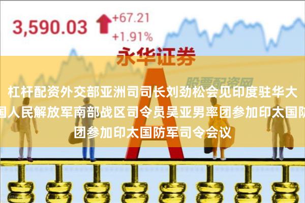 杠杆配资外交部亚洲司司长刘劲松会见印度驻华大使罗国栋中国人民解放军南部战区司令员吴亚男率团参加印太国防军司令会议