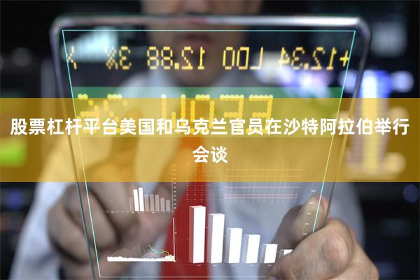 股票杠杆平台美国和乌克兰官员在沙特阿拉伯举行会谈