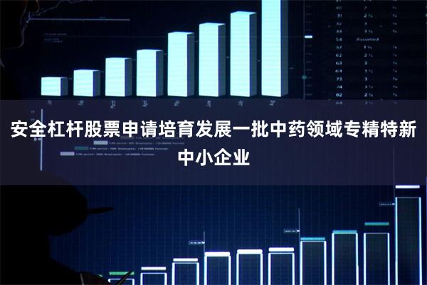 安全杠杆股票申请培育发展一批中药领域专精特新中小企业